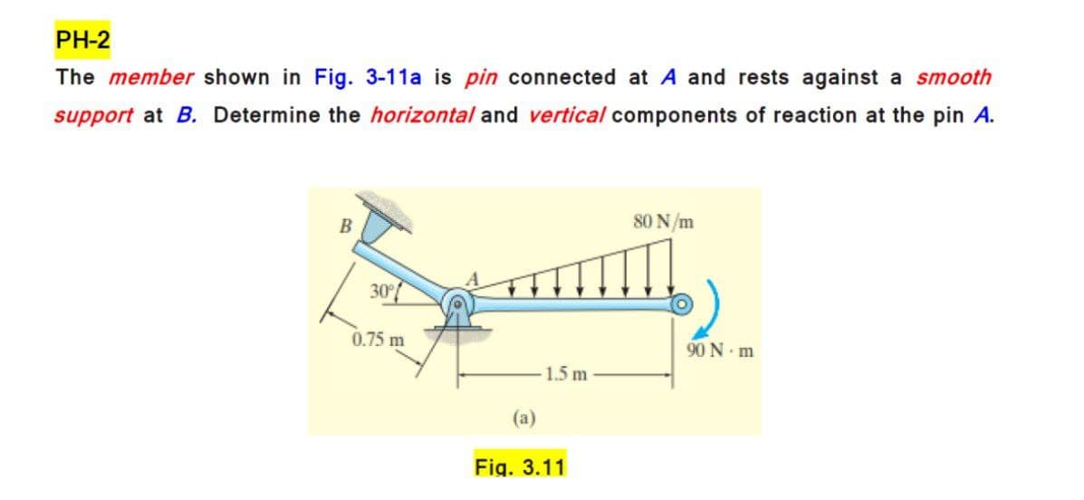 PH-2
The member shown in Fig. 3-11a is pin connected at A and rests against a smooth
support at B. Determine the horizontal and vertical components of reaction at the pin A.
80 N/m
B
30
0.75 m
90 N. m
1.5 m
(a)
Fig. 3.11
