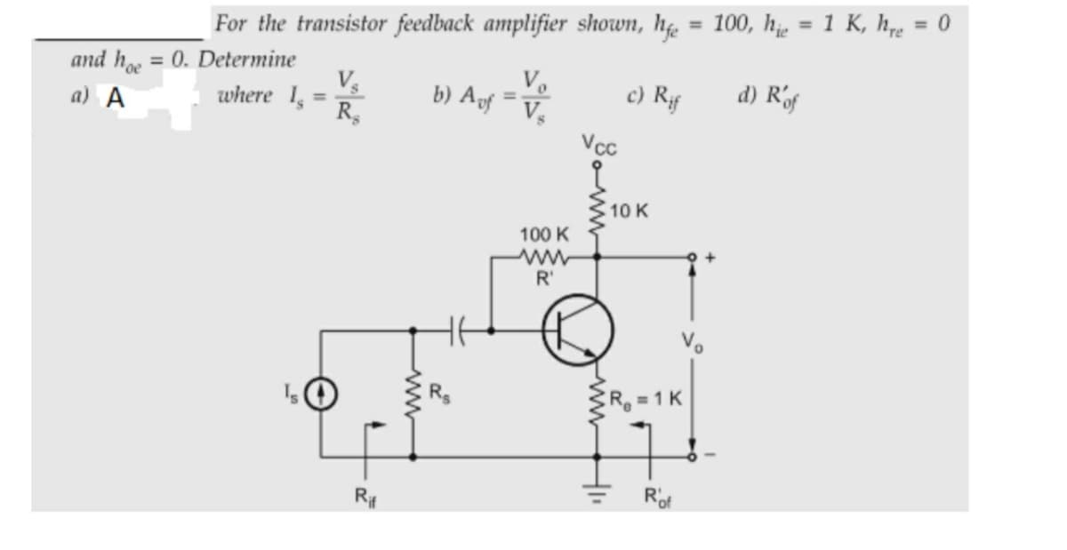 = 100, h = 1 K, h,e = 0
%3D
For the transistor feedback amplifier shown, hg.
and h = 0. Determine
where 1,=
Ve
b) Af =V
c) Rf
d) Rf
a) A
%3D
R,
Vcc
10 K
100 K
R'
R = 1 K
Rit
Rof
ww
