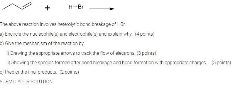 H-Br
The above reaction involves heterolytic bond breakage of HBr.
a) Encircle the nucleophile(s) and electrophile(s) and explain why. (4 points)
b) Give the mechanism of the reaction by:
i) Drawing the appropriate arrows to track the flow of electrons. (3 points)
ii) Showing the species formed after bond breakage and bond formation with appropriate charges. (3 points)
c) Predict the final products. (2 points)
SUBMIT YOUR SOLUTION.
+
