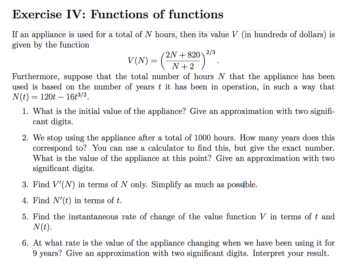 Exercise IV: Functions of functions
If an appliance is used for a total of N hours, then its value V (in hundreds of dollars) is
given by the function
2/3
V(N) = (2N + 820)
Furthermore, suppose that the total number of hours N that the appliance has been
used is based on the number of years t it has been in operation, in such a way that
N(t) = 120t – 16t3/2.
1. What is the initial value of the appliance? Give an approximation with two signifi-
cant digits.
2. We stop using the appliance after a total of 1000 hours. How many years does this
correspond to? You can use a calculator to find this, but give the exact number.
What is the value of the appliance at this point? Give an approximation with two
significant digits.
3. Find V'(N) in terms of N only. Simplify as much as possible.
4. Find N'(t) in terms of t.
5. Find the instantaneous rate of change of the value function V in terms of t and
N(t).
6. At what rate is the value of the appliance changing when we have been using it for
9 years? Give an approximation with two significant digits. Interpret your result.
