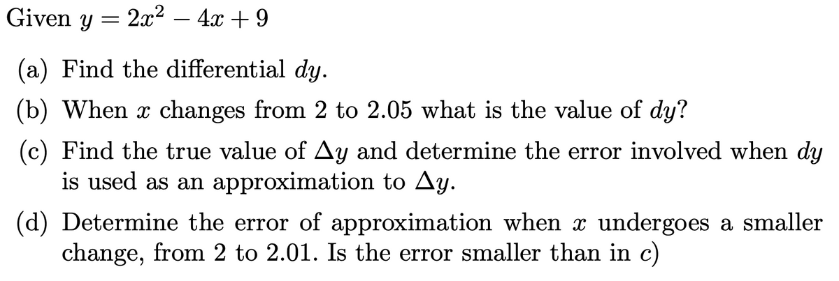 Given y =
2x2
- 4x + 9
-
(a) Find the differential dy.
(b) When x changes from 2 to 2.05 what is the value of dy?
(c) Find the true value of Ay and determine the error involved when dy
is used as an approximation to Ay.
(d) Determine the error of approximation when x undergoes a smaller
change, from 2 to 2.01. Is the error smaller than in c)
