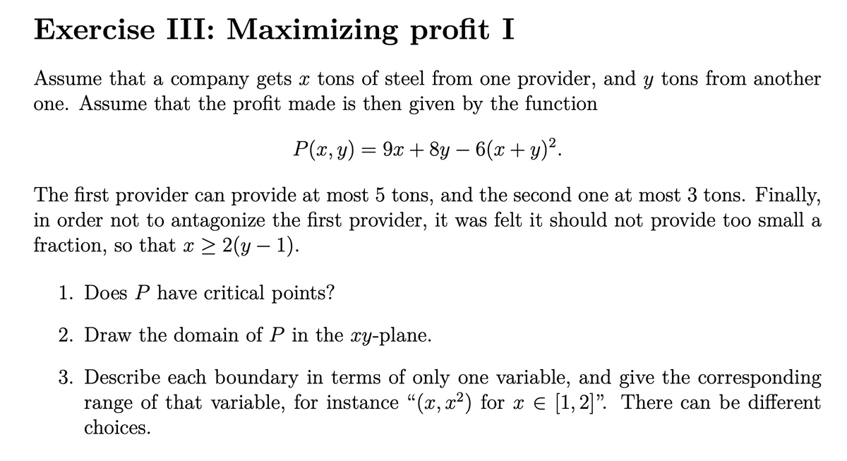 Exercise III: Maximizing profit I
Assume that a company gets x tons of steel from one provider, and y tons from another
one. Assume that the profit made is then given by the function
P(x, y) = 9x + 8y – 6(x + y)².
The first provider can provide at most 5 tons, and the second one at most 3 tons. Finally,
in order not to antagonize the first provider, it was felt it should not provide too small a
fraction, so that x > 2(y – 1).
1. Does P have critical points?
2. Draw the domain of P in the xy-plane.
3. Describe each boundary in terms of only one variable, and give the corresponding
range of that variable, for instance "(x, x2) for x E [1,2]". There can be different
66
choices.
