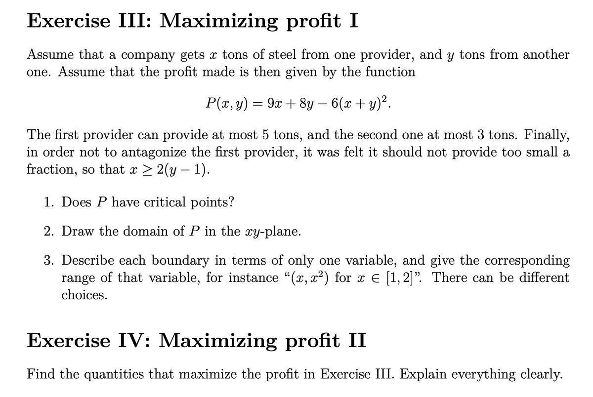 Exercise III: Maximizing profit I
Assume that a company gets x tons of steel from one provider, and y tons from another
one. Assume that the profit made is then given by the function
P(x, y) = 9x + 8y – 6(x + y)².
-
The first provider can provide at most 5 tons, and the second one at most 3 tons. Finally,
in order not to antagonize the first provider, it was felt it should not provide too small a
fraction, so that x > 2(y – 1).
1. Does P have critical points?
2. Draw the domain of P in the xy-plane.
3. Describe each boundary in terms of only one variable, and give the corresponding
range of that variable, for instance "(x, x²) for x E [1, 2]". There can be different
choices.
Exercise IV: Maximizing profit II
Find the quantities that maximize the profit in Exercise III. Explain everything clearly.
