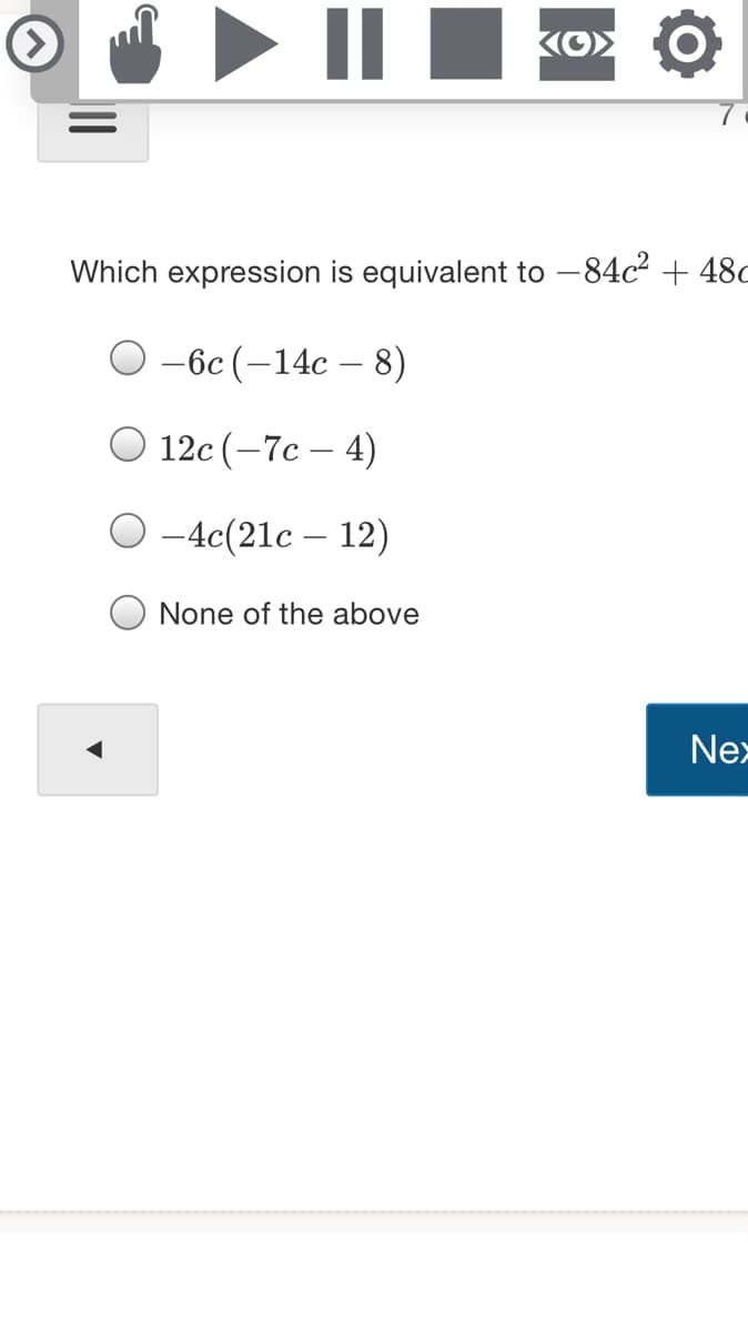 II
Which expression is equivalent to -84c2 + 48c
-6c (-14c
8)
O 12c (-7c – 4)
-4c(21c – 12)
None of the above
Nex
