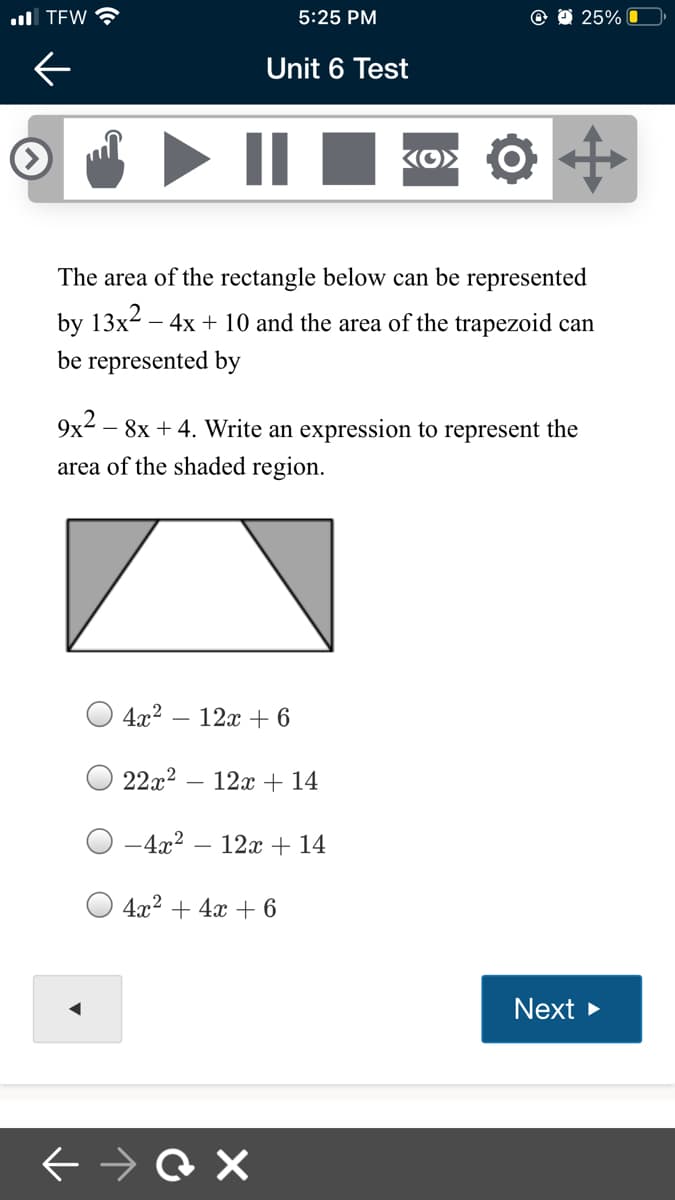ull TEW
5:25 PM
25% O
Unit 6 Test
Ko> O
The area of the rectangle below can be represented
by 13x2 – 4x + 10 and the area of the trapezoid can
be represented by
9x2 – 8x + 4. Write an expression to represent the
area of the shaded region.
4x2 – 12x + 6
22x2
12x + 14
-4x2
12x + 14
4x2 + 4x + 6
Next
