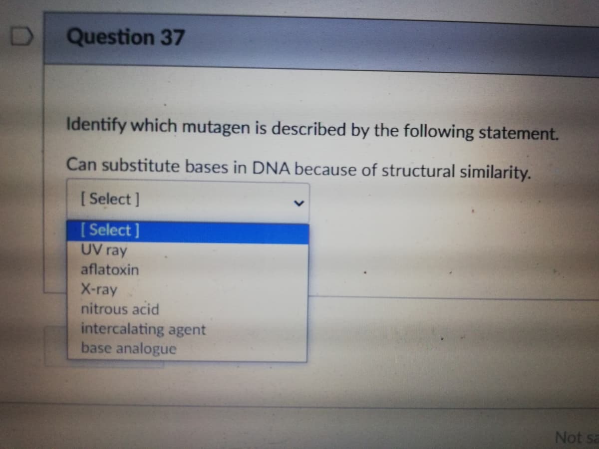 Question 37
Identify which mutagen is described by the following statement.
Can substitute bases in DNA because of structural similarity.
[ Select ]
[ Select ]
UV ray
aflatoxin
X-ray
nitrous acid
intercalating agent
base analogue
Not sa
