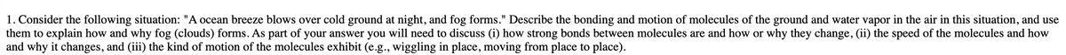 1. Consider the following situation: "A ocean breeze blows over cold ground at night, and fog forms." Describe the bonding and motion of molecules of the ground and water vapor in the air in this situation, and use
them to explain how and why fog (clouds) forms. As part of your answer you will need to discuss (i) how strong bonds between molecules are and how or why they change, (ii) the speed of the molecules and how
and why it changes, and (iii) the kind of motion of the molecules exhibit (e.g., wiggling in place, moving from place to place).
