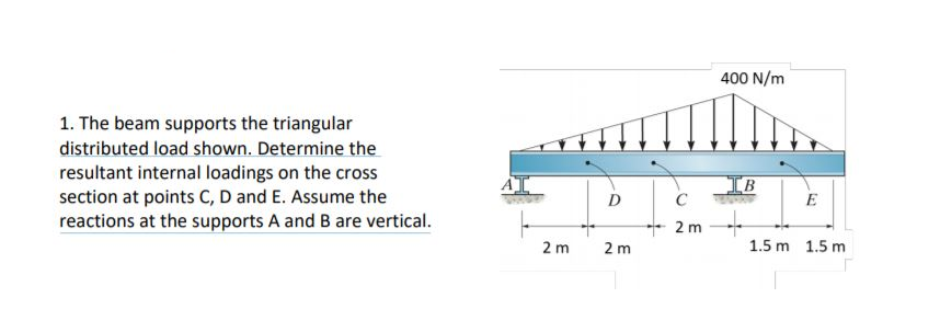 400 N/m
1. The beam supports the triangular
distributed load shown. Determine the
resultant internal loadings on the cross
section at points C, D and E. Assume the
reactions at the supports A and B are vertical.
IB
C
D
E
2 m
2 m
2 m
1.5 m 1.5 m
