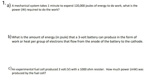 A mechanical system takes 1 minute to expend 120,000 joules of energy to do work, what is the
power (W) required to do the work?
b)what is the amount of energy (in joule) that a 3-volt battery can produce in the form of
work or heat per group of electrons that flow from the anode of the battery to the cathode.
c)An experimental fuel cell produced 3 volt (V) with a 1000 ohm resister. How much power (mw) was
produced by the fuel cell?
