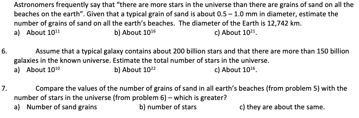 Astronomers frequently say that "there are more stars in the universe than there are grains of sand on all the
beaches on the earth". Given that a typical grain of sand is about 0.5 – 1.0 mm in diameter, estimate the
number of grains of sand on all the earth's beaches. The diameter of the Earth is 12,742 km.
a) About 1011
b) About 1016
c) About 1021.
6.
Assume that a typical galaxy contains about 200 billion stars and that there are more than 150 billion
galaxies in the known universe. Estimate the total number of stars in the universe.
b) About 1022
a) About 1010
c) About 1016.
7.
Compare the values of the number of grains of sand in all earth's beaches (from problem 5) with the
number of stars in the universe (from problem 6) – which is greater?
a) Number of sand grains
b) number of stars
c) they are about the same.
