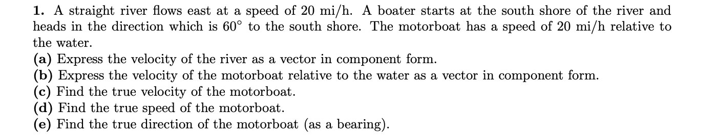 1. A straight river flows east at a speed of 20 mi/h. A boater starts at the south shore of the river and
heads in the direction which is 60° to the south shore. The motorboat has a speed of 20 mi/h relative to
the water.
(a) Express the velocity of the river as a vector in component form.
(b) Express the velocity of the motorboat relative to the water as a vector in component form.
(c) Find the true velocity of the motorboat.
(d) Find the true speed of the motorboat.
(e) Find the true direction of the motorboat (as a bearing).
