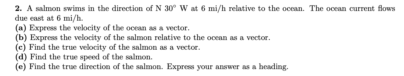 2. A salmon swims in the direction of N 30° W at 6 mi/h relative to the ocean. The ocean current flows
due east at 6 mi/h.
(a) Express the velocity of the ocean as a vector.
(b) Express the velocity of the salmon relative to the ocean as a vector.
(c) Find the true velocity of the salmon as a vector.
(d) Find the true speed of the salmon.
(e) Find the true direction of the salmon. Express your answer as a heading.
