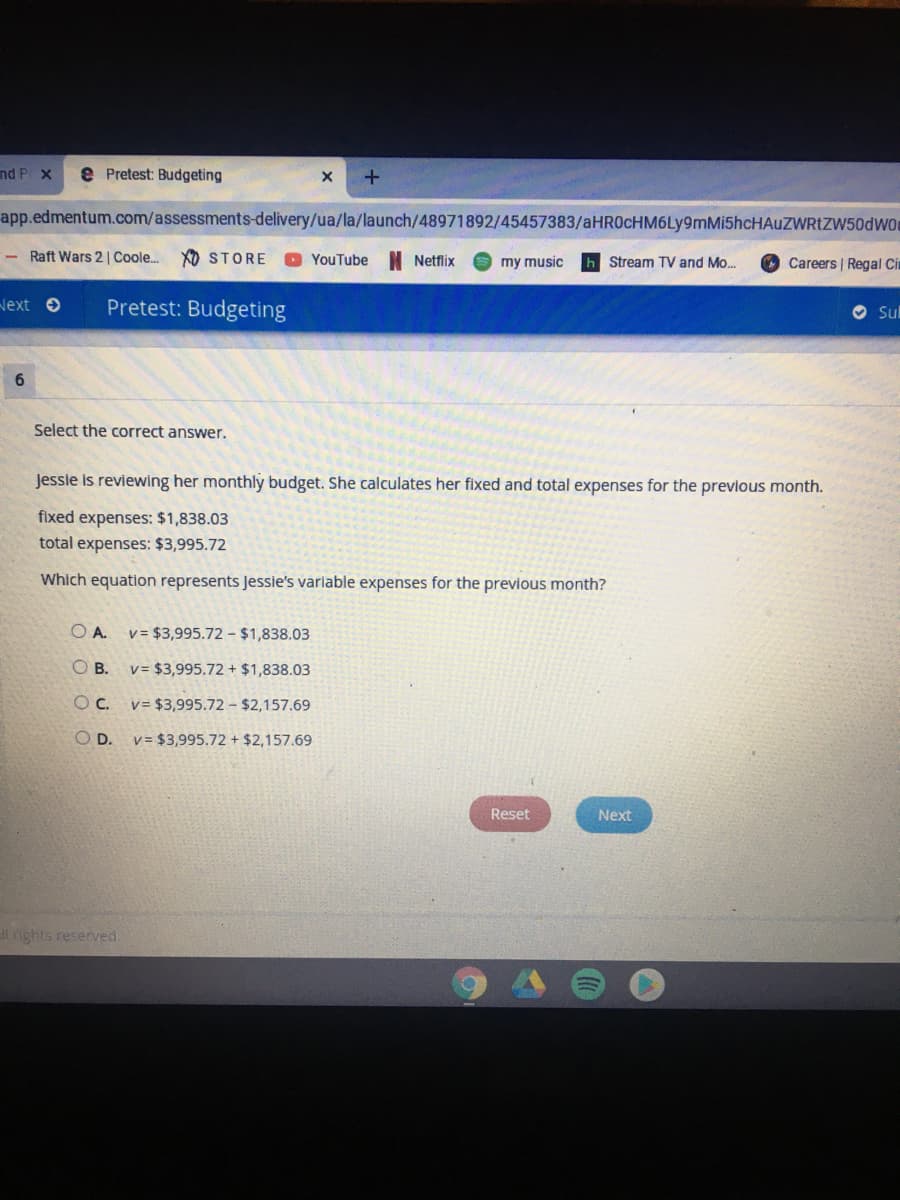 nd P x
e Pretest: Budgeting
app.edmentum.com/assessments-delivery/ua/la/launch/48971892/45457383/aHR0cHM6Ly9mMi5hcHAuZWRtZW50dWO
- Raft Wars 2 | Coole.
XO STORE
YouTube N Netflix
my music
Careers | Regal Ci
Stream TV and Mo.
Next e
Pretest: Budgeting
O Sul
6.
Select the correct answer.
Jessie is reviewing her monthly budget. She calculates her fixed and total expenses for the previous month.
fixed expenses: $1,838.03
total expenses: $3,995.72
Which equation represents Jessie's variable expenses for the previous month?
O A.
v = $3,995.72 - $1,838.03
O B.
v= $3,995.72 + $1,838.03
Oc.
v= $3,995.72 - $2,157.69
O D.
v = $3,995.72 + $2,157.69
Reset
Next
l nights reserved.
