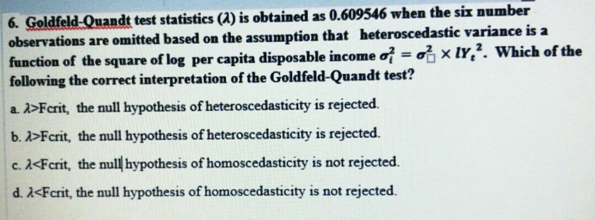 6. Goldfeld-Quandt test statistics (1) is obtained as 0.609546 when the six number
observations are omitted based on the assumption that heteroscedastic variance is a
function of the square of log per capita disposable income o = ox lY,?. Which of the
following the correct interpretation of the Goldfeld-Quandt test?
%3D
a. 2>Fcrit, the null hypothesis of heteroscedasticity is rejected.
b. 2>Fcrit, the null hypothesis of heteroscedasticity is rejected.
c. A<Fcrit, the null hypothesis of homoscedasticity is not rejected.
d. 2<Fcrit, the null hypothesis of homoscedasticity is not rejected.
