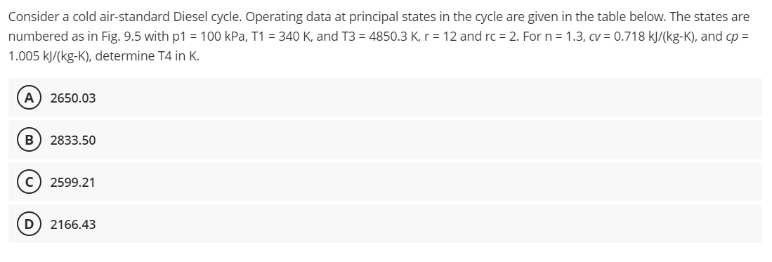 Consider a cold air-standard Diesel cycle. Operating data at principal states in the cycle are given in the table below. The states are
numbered as in Fig. 9.5 with p1 = 100 kPa, T1 = 340 K, and T3 = 4850.3 K, r = 12 and rc = 2. For n = 1.3, cv = 0.718 kJ/(kg-K), and cp =
1.005 kJ/(kg-K), determine T4 in K.
A 2650.03
B) 2833.50
C) 2599.21
D 2166.43