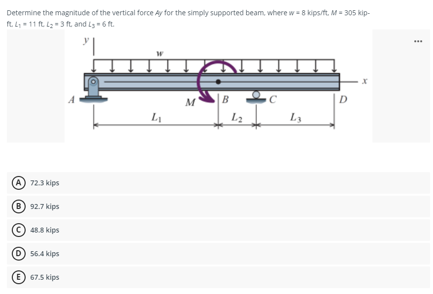 Determine the magnitude of the vertical force Ay for the simply supported beam, where w = 8 kips/ft, M = 305 kip-
ft, L₁= 11 ft, L₂ = 3 ft, and L3 = 6 ft.
W
X
B
L₁
L3
(A) 72.3 kips
(B) 92.7 kips
48.8 kips
(D) 56.4 kips
E 67.5 kips
M
L2
D