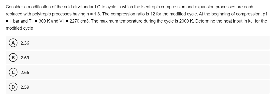 Consider a modification of the cold air-standard Otto cycle in which the isentropic compression and expansion processes are each
replaced with polytropic processes having n = 1.3. The compression ratio is 12 for the modified cycle. At the beginning of compression, p1
= 1 bar and T1 = 300 K and V1 = 2270 cm3. The maximum temperature during the cycle is 2000 K. Determine the heat input in kJ, for the
modified cycle
A) 2.36
B 2.69
C) 2.66
D 2.59