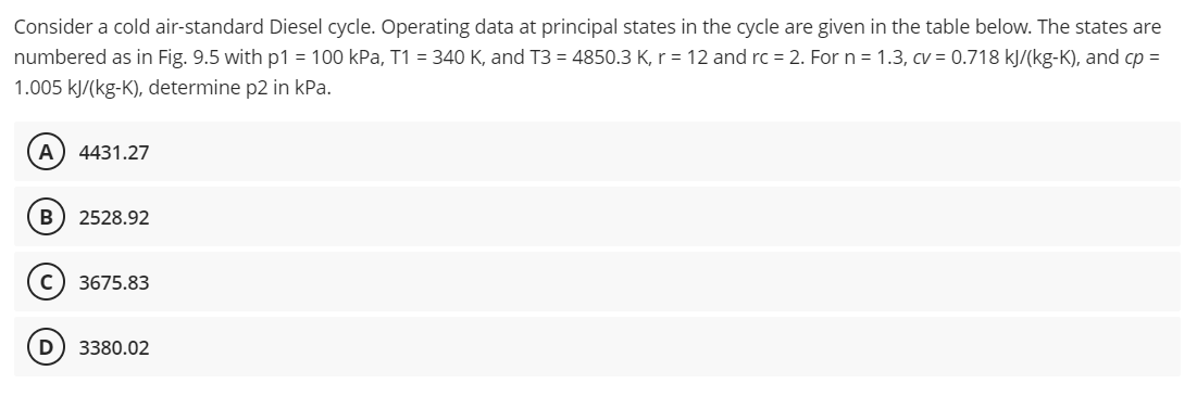 Consider a cold air-standard Diesel cycle. Operating data at principal states in the cycle are given in the table below. The states are
numbered as in Fig. 9.5 with p1 = 100 kPa, T1 = 340 K, and T3 = 4850.3 K, r = 12 and rc = 2. For n = 1.3, cv = 0.718 kJ/(kg-K), and cp =
1.005 kJ/(kg-K), determine p2 in kPa.
A 4431.27
B 2528.92
с 3675.83
D 3380.02