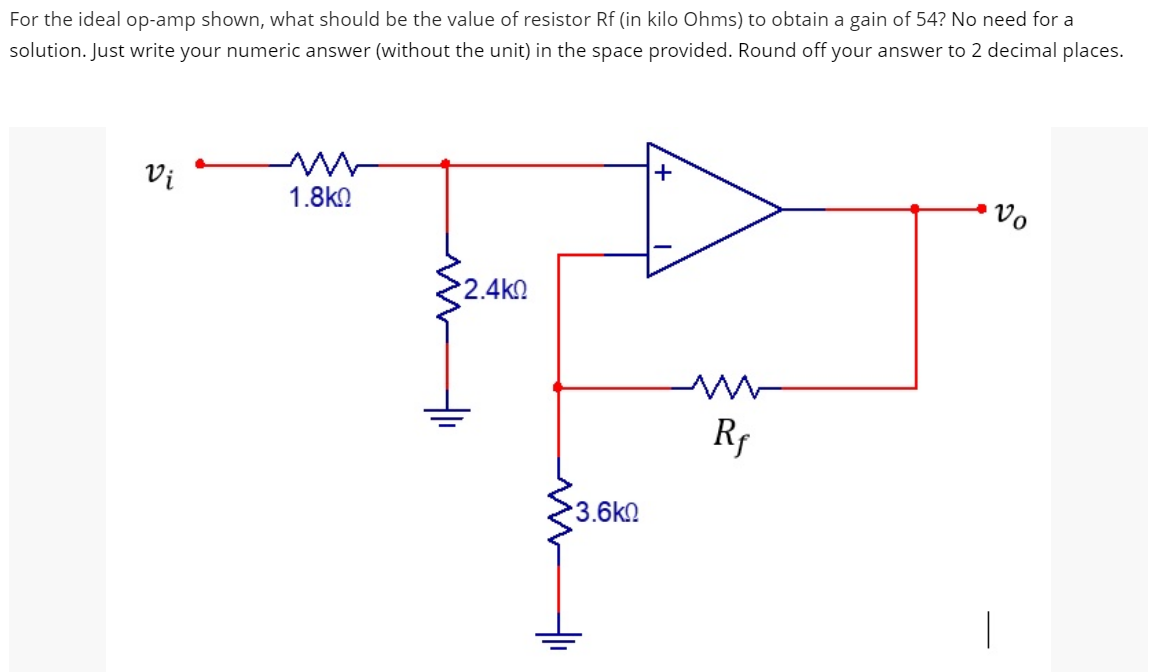 For the ideal op-amp shown, what should be the value of resistor Rf (in kilo Ohms) to obtain a gain of 54? No need for a
solution. Just write your numeric answer (without the unit) in the space provided. Round off your answer to 2 decimal places.
Vi
1.8kQ
Vo
2.4k0
Rf
3.6k0