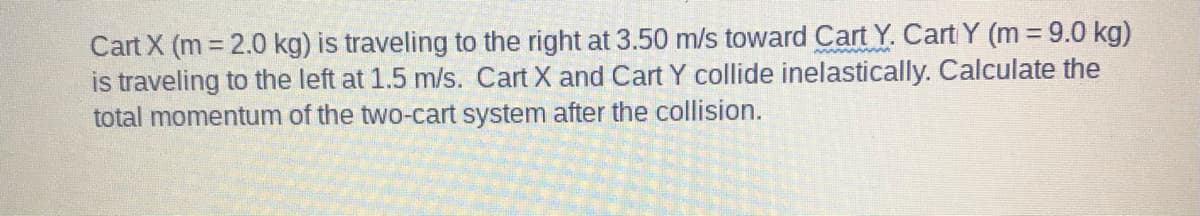 Cart X (m 2.0 kg) is traveling to the right at 3.50 m/s toward Cart Y. Cart Y (m = 9.0 kg)
is traveling to the left at 1.5 m/s. Cart X and Cart Y collide inelastically. Calculate the
total momentum of the two-cart system after the collision.
wwww
