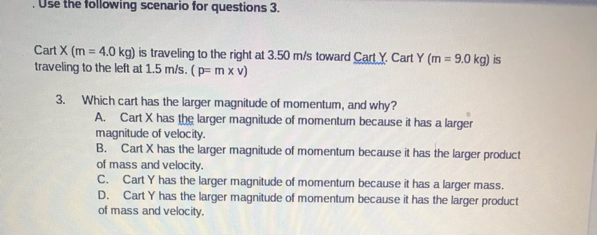 . Use the following scenario for questions 3.
Cart X (m = 4.0 kg) is traveling to the right at 3.50 m/s toward Cart Y. Cart Y (m 9.0 kg) is
traveling to the left at 1.5 m/s. (p=m x v)
3.
Which cart has the larger magnitude of momentum, and why?
А.
Cart X has the larger magnitude of momentum because it has a larger
magnitude of velocity.
B. Cart X has the larger magnitude of momentum because it has the larger product
of mass and velocity.
Cart Y has the larger magnitude of momentum because it has a larger mass.
Cart Y has the larger magnitude of momentum because it has the larger product
of mass and velocity.
С.
D.
