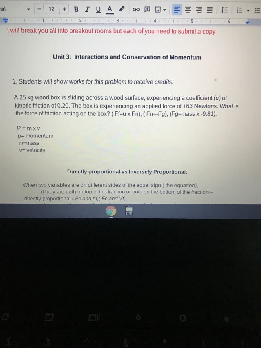 rlal
BIUA
12
+
三
1
I will break you all into breakout rooms but each of you need to submit a copy
Unit 3: Interactions and Conservation of Momentum
1. Students will show works for this problem to receive credits:
A 25 kg wood box is sliding across a wood surface, experiencing a coefficient (u) of
kinetic friction of 0.20. The box is experiencing an applied force of +63 Newtons. What is
the force of friction acting on the box? (Ff=u x Fn), (Fn=-Fg), (Fg=mass x-9.81).
P = mx v
p= momentum
m=mass
V= velocity
Directly proportional vs Inversely Proportional:
When two variables are on different sides of the equal sign ( the equation),
-if they are both on top of the fraction or both on the bottom of the fraction–
directly proportional (Fc and m)( Fc and Vt)
!!!
