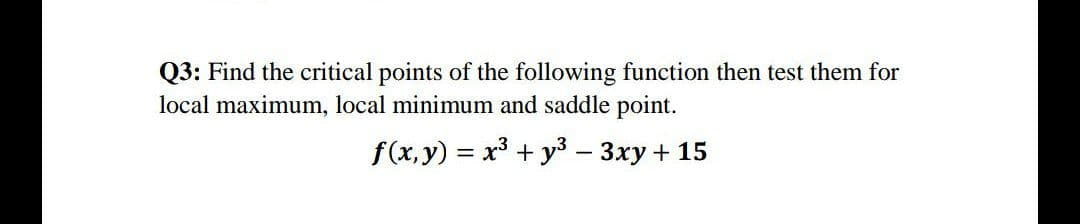Q3: Find the critical points of the following function then test them for
local maximum, local minimum and saddle point.
f(x, y) = x³ + y³3 – 3xy + 15
