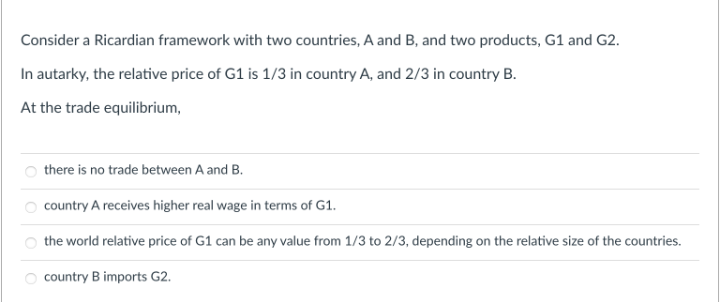 Consider a Ricardian framework with two countries, A and B, and two products, G1 and G2.
In autarky, the relative price of G1 is 1/3 in country A, and 2/3 in country B.
At the trade equilibrium,
there is no trade between A and B.
country A receives higher real wage in terms of G1.
O the world relative price of G1 can be any value from 1/3 to 2/3, depending on the relative size of the countries.
country B imports G2.
