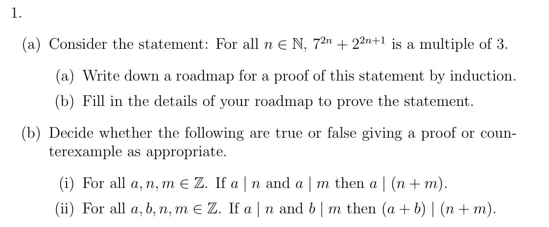 1.
(a) Consider the statement: For all n E N, 72n + 22n+1 is a multiple of 3.
(a) Write down a roadmap for a proof of this statement by induction.
(b) Fill in the details of your roadmap to prove the statement.
(b) Decide whether the following are true or false giving a proof or coun-
terexample as appropriate.
(i) For all a, n, m E Z. If a |n and a m then a | (n + m).
(ii) For all a, b, n, m E Z. If a | n and b| m then (a + b) | (n + m).
