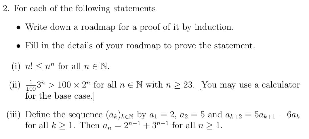 2. For each of the following statements
• Write down a roadmap for a proof of it by induction.
• Fill in the details of your roadmap to prove the statement.
(i) n! < n" for all n E N.
(ii) 1003" > 100 × 2" for all n E N with n > 23. [You may use a calculator
for the base case.
(iii) Define the sequence (ak) kEN by a1 = 2, a2
for all k > 1. Then an = 2"-1+ 3"-1 for all n > 1.
5 and ak+2 =
5ak+1 – 6ak
