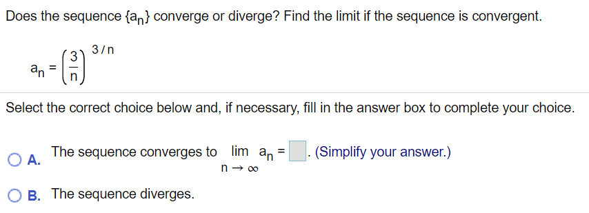 Does the sequence {an} converge or diverge? Find the limit if the sequence is convergent.
3/n
3
an
=
Select the correct choice below and, if necessary, fill in the answer box to complete your choice.
The sequence converges to lim an =
(Simplify your answer.)
%3D
O A.
n - 00
O B. The sequence diverges.
