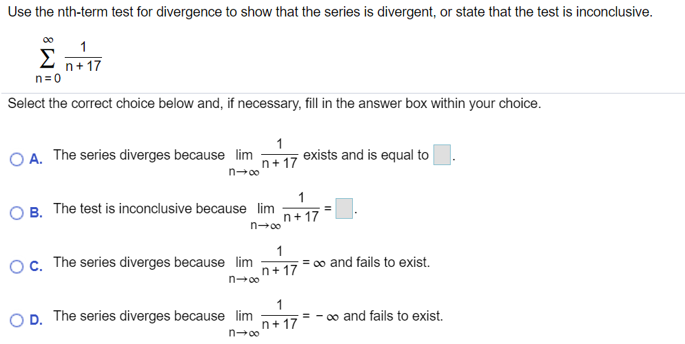 Use the nth-term test for divergence to show that the series is divergent, or state that the test is inconclusive.
00
1
Σ
n+17
n= 0
Select the correct choice below and, if necessary, fill in the answer box within your choice.
O A. The series diverges because lim
1
exists and is equal to
n+ 17
n-00
1
B. The test is inconclusive because lim
n+ 17
OC. The series diverges because lim
1
= 0o and fails to exist.
n+ 17
n-00
D. The series diverges because lim
1
= - o and fails to exist.
n+17
n→00
