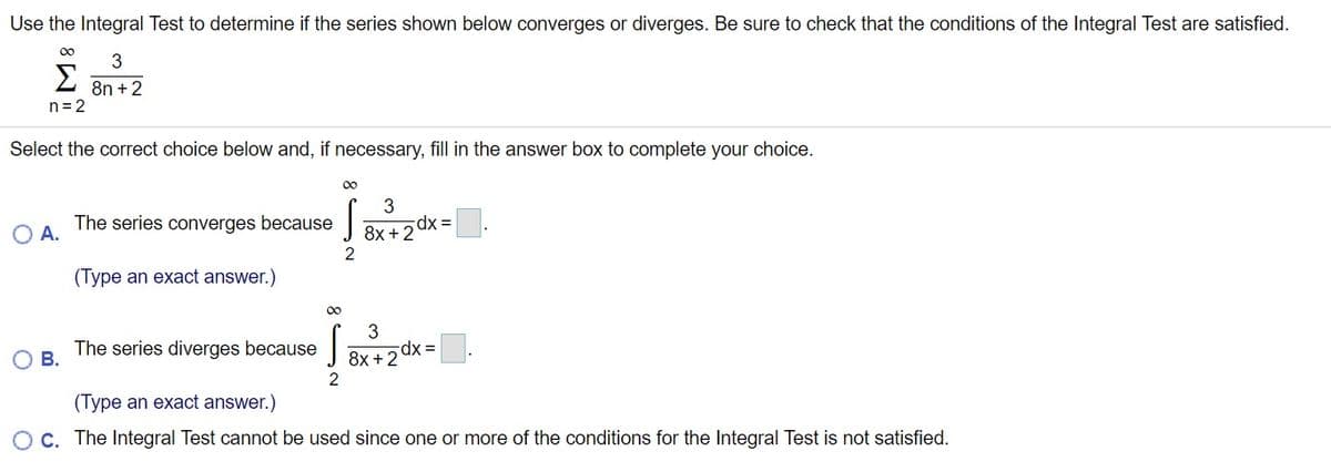 Use the Integral Test to determine if the series shown below converges or diverges. Be sure to check that the conditions of the Integral Test are satisfied.
00
3
Σ
8n +2
n= 2
Select the correct choice below and, if necessary, fill in the answer box to complete your choice.
00
The series converges because
8x + 2 dx =
2
A.
(Type an exact answer.)
00
The series diverges because|
В.
8x +2 dx =
(Type an exact answer.)
OC. The Integral Test cannot be used since one or more of the conditions for the Integral Test is not satisfied.
8 N
