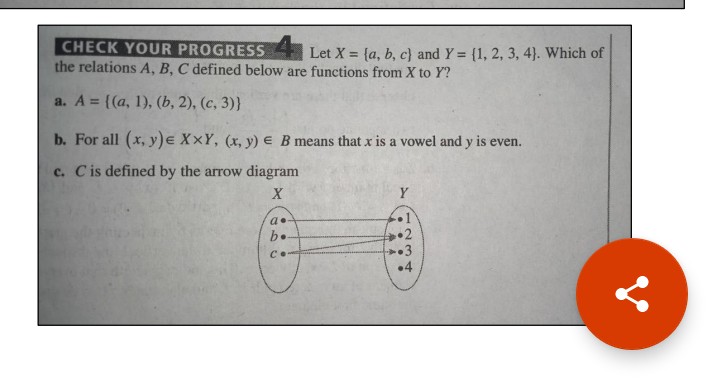 CHECK YOUR PROGRESS
the relations A, B, C defined below are functions from X to Y?
Let X = {a, b, c) and Y = {1, 2, 3, 4). Which of
a. A = {(a, 1), (b, 2), (c, 3)}
%3D
b. For all (x, y)e XxY, (x, y) e B means that x is a vowel and y is even.
c. Cis defined by the arrow diagram
X
•1
2
+3
•4
b.
