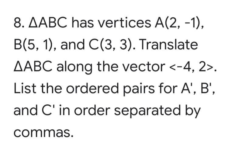 8. AABC has vertices A(2, -1),
B(5, 1), and C(3, 3). Translate
AABC along the vector <-4, 2>.
List the ordered pairs for A', B',
and C' in order separated by
commas.
