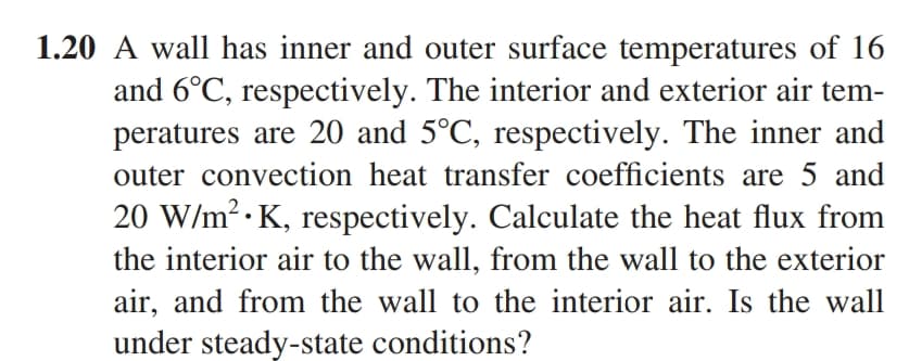 1.20 A wall has inner and outer surface temperatures of 16
and 6°C, respectively. The interior and exterior air tem-
peratures are 20 and 5°C, respectively. The inner and
outer convection heat transfer coefficients are 5 and
20 W/m².K, respectively. Calculate the heat flux from
the interior air to the wall, from the wall to the exterior
air, and from the wall to the interior air. Is the wall
under steady-state conditions?