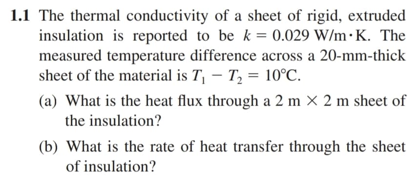 1.1 The thermal conductivity of a sheet of rigid, extruded
insulation is reported to be k = 0.029 W/m.K. The
measured temperature difference across a 20-mm-thick
sheet of the material is T₁ T₂ = 10°C.
(a) What is the heat flux through a 2 m × 2 m sheet of
the insulation?
(b) What is the rate of heat transfer through the sheet
of insulation?