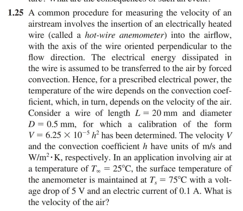 1.25 A common procedure for measuring the velocity of an
airstream involves the insertion of an electrically heated
wire (called a hot-wire anemometer) into the airflow,
with the axis of the wire oriented perpendicular to the
flow direction. The electrical energy dissipated in
the wire is assumed to be transferred to the air by forced
convection. Hence, for a prescribed electrical power, the
temperature of the wire depends on the convection coef-
ficient, which, in turn, depends on the velocity of the air.
Consider a wire of length L = 20 mm and diameter
D = 0.5 mm, for which a calibration of the form
V = 6.25 × 10-5 h² has been determined. The velocity V
and the convection coefficient h have units of m/s and
W/m².K, respectively. In an application involving air at
a temperature of T = 25°C, the surface temperature of
the anemometer is maintained at T₁ 75°C with a volt-
age drop of 5 V and an electric current of 0.1 A. What is
the velocity of the air?
=