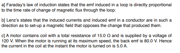 a] Faraday's law of induction states that the emf induced in a loop is directly proportional
to the time rate of change of magnetic flux through the loop.
b] Lenz's states that the induced currents and induced emf in a conductor are in such a
direction as to set-up a magnetic field that opposes the change that produced them.
c] A motor contains coil with a total resistance of 15.0 and is supplied by a voltage of
120 V. When the motor is running at its maximum speed, the back emf is 80.0 V. Hence
the current in the coil at the instant the motor is turned on is 5.0 A.