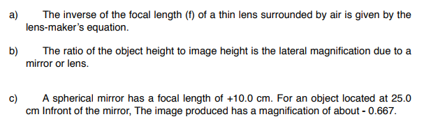 a)
The inverse of the focal length (f) of a thin lens surrounded by air is given by the
lens-maker's equation.
b)
The ratio of the object height to image height is the lateral magnification due to a
mirror or lens.
c)
A spherical mirror has a focal length of +10.0 cm. For an object located at 25.0
cm Infront of the mirror, The image produced has a magnification of about - 0.667.