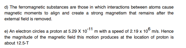 d) The ferromagnetic substances are those in which interactions between atoms cause
magnetic moments to align and create a strong magnetism that remains after the
external field is removed.
e) An electron circles a proton at 5.29 X 10-11 m with a speed of 2.19 x 10 m/s. Hence
the magnitude of the magnetic field this motion produces at the location of proton is
about 12.5-T
