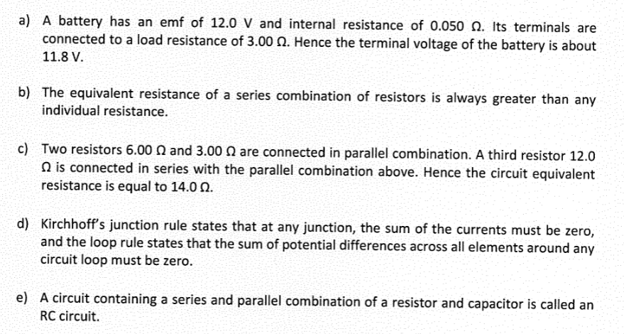 a) A battery has an emf of 12.0 V and internal resistance of 0.050 Q. Its terminals are
connected to a load resistance of 3.00 2. Hence the terminal voltage of the battery is about
11.8 V.
b) The equivalent resistance of a series combination of resistors is always greater than any
individual resistance.
c) Two resistors 6.00 2 and 3.00 2 are connected in parallel combination. A third resistor 12.0
is connected in series with the parallel combination above. Hence the circuit equivalent
resistance is equal to 14.00.
d) Kirchhoff's junction rule states that at any junction, the sum of the currents must be zero,
and the loop rule states that the sum of potential differences across all elements around any
circuit loop must be zero.
e) A circuit containing a series and parallel combination of a resistor and capacitor is called an
RC circuit.