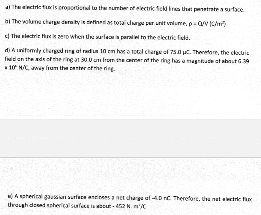 a) The electric flux is proportional to the number of electric field lines that penetrate a surface.
b) The volume charge density is defined as total charge per unit volume, p = Q/V (C/m²)
c) The electric flux is zero when the surface is parallel to the electric field.
d) A uniformly charged ring of radius 10 cm has a total charge of 75.0 μC. Therefore, the electric
field on the axis of the ring at 30.0 cm from the center of the ring has a magnitude of about 6.39
x 106 N/C, away from the center of the ring.
e) A spherical gaussian surface encloses a net charge of -4.0 nC. Therefore, the net electric flux
through closed spherical surface is about - 452 N. m²/C