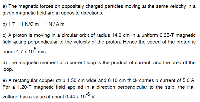 a) The magnetic forces on oppositely charged particles moving at the same velocity in a
given magnetic field are in opposite directions.
b) 1 T = 1 N/C m = 1 N/A m
c) A proton is moving in a circular orbit of radius 14.0 cm in a uniform 0.35-T magnetic
field acting perpendicular to the velocity of the proton. Hence the speed of the proton is
6
about 4.7 x 10 m/s.
d) The magnetic moment of a current loop is the product of current, and the area of the
loop.
e) A rectangular copper strip 1.50 cm wide and 0.10 cm thick carries a current of 5.0 A.
For a 1.20-T magnetic field applied in a direction perpendicular to the strip, the Hall
-6
voltage has a value of about 0.44 x 10⁰ V.