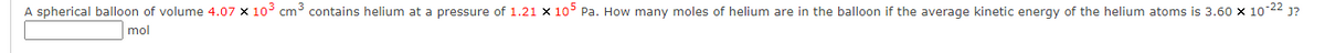 A spherical balloon of volume 4.07 x 10³ cm³ contains helium at a pressure of 1.21 x 105 Pa. How many moles of helium are in the balloon if the average kinetic energy of the helium atoms is 3.60 x 10-2² J?
mol