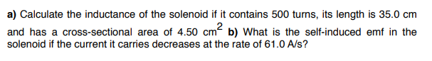 a) Calculate the inductance of the solenoid if it contains 500 turns, its length is 35.0 cm
and has a cross-sectional area of 4.50 cm2 b) What is the self-induced emf in the
solenoid if the current it carries decreases at the rate of 61.0 A/s?