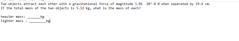 Two objects attract each other with a gravitational force of magnitude 1.01
If the total mass of the two objects is 5.12 kg, what is the mass of each?
10^-8 N when separated by 19.4 cm.
heavier mass:
kg
lighter mass :
kg
