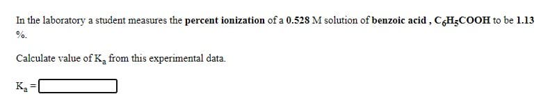 In the laboratory a student measures the percent ionization of a 0.528 M solution of benzoic acid , C,H3COOH to be 1.13
%.
Calculate value ofK, from this experimental data.
Ka =
