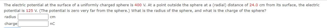The electric potential at the surface of a uniformly charged sphere is 400 V. At a point outside the sphere at a (radial) distance of 24.0 cm from its surface, the electric
potential is 125 V. (The potential is zero very far from the sphere.) What is the radius of the sphere, and what is the charge of the sphere?
radius
cm
charge|
nC
