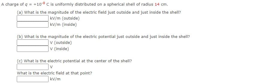 A charge of q = +10-8 C is uniformly distributed on a spherical shell of radius 14 cm.
(a) What is the magnitude of the electric field just outside and just inside the shell?
kV/m (outside)
|kV/m (inside)
(b) What is the magnitude of the electric potential just outside and just inside the shell?
|v (outside)
|v (inside)
(c) What is the electric potential at the center of the shell?
What is the electric field at that point?
kV/m
